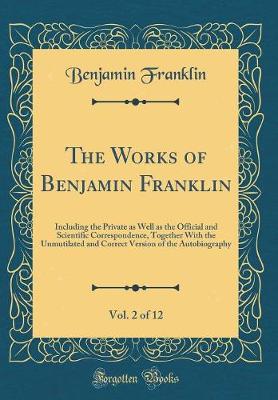 Book cover for The Works of Benjamin Franklin, Vol. 2 of 12: Including the Private as Well as the Official and Scientific Correspondence, Together With the Unmutilated and Correct Version of the Autobiography (Classic Reprint)