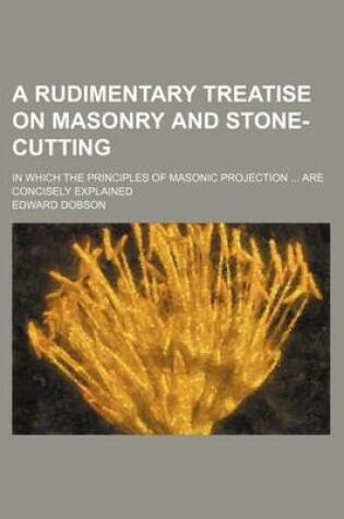 Cover of A Rudimentary Treatise on Masonry and Stone-Cutting; In Which the Principles of Masonic Projection ... Are Concisely Explained