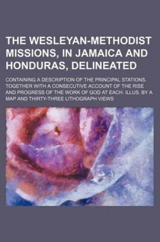 Cover of The Wesleyan-Methodist Missions, in Jamaica and Honduras, Delineated; Containing a Description of the Principal Stations. Together with a Consecutive Account of the Rise and Progress of the Work of God at Each. Illus. by a Map and Thirty-Three Lithograph