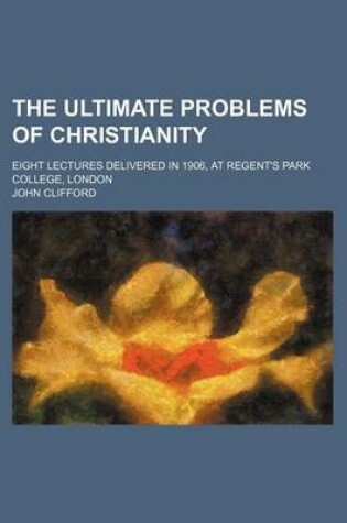 Cover of The Ultimate Problems of Christianity; Eight Lectures Delivered in 1906, at Regent's Park College, London