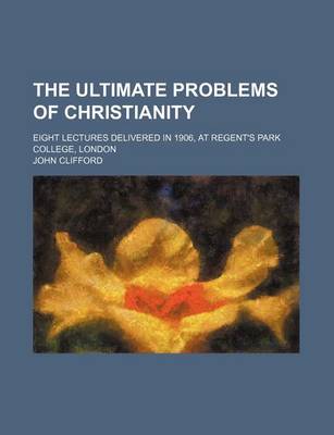 Book cover for The Ultimate Problems of Christianity; Eight Lectures Delivered in 1906, at Regent's Park College, London
