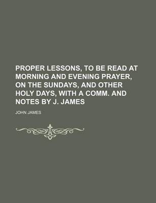 Book cover for Proper Lessons, to Be Read at Morning and Evening Prayer, on the Sundays, and Other Holy Days, with a Comm. and Notes by J. James