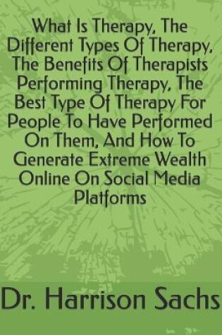 Cover of What Is Therapy, The Different Types Of Therapy, The Benefits Of Therapists Performing Therapy, The Best Type Of Therapy For People To Have Performed On Them, And How To Generate Extreme Wealth Online On Social Media Platforms