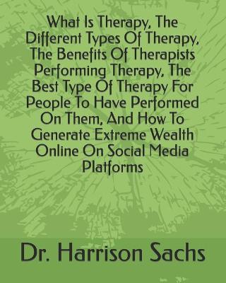 Book cover for What Is Therapy, The Different Types Of Therapy, The Benefits Of Therapists Performing Therapy, The Best Type Of Therapy For People To Have Performed On Them, And How To Generate Extreme Wealth Online On Social Media Platforms