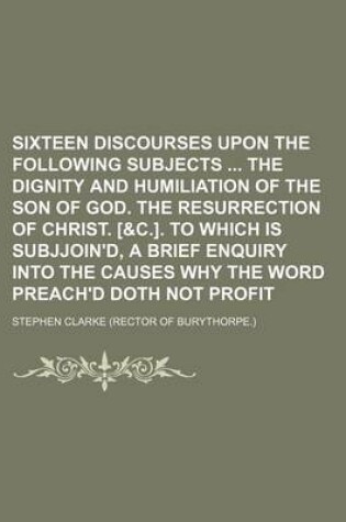 Cover of Sixteen Discourses Upon the Following Subjects the Dignity and Humiliation of the Son of God. the Resurrection of Christ. [&C.]. to Which Is Subjjoin'd, a Brief Enquiry Into the Causes Why the Word Preach'd Doth Not Profit