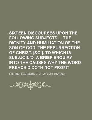 Book cover for Sixteen Discourses Upon the Following Subjects the Dignity and Humiliation of the Son of God. the Resurrection of Christ. [&C.]. to Which Is Subjjoin'd, a Brief Enquiry Into the Causes Why the Word Preach'd Doth Not Profit