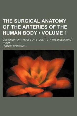 Cover of The Surgical Anatomy of the Arteries of the Human Body (Volume 1); Designed for the Use of Students in the Dissecting-Room