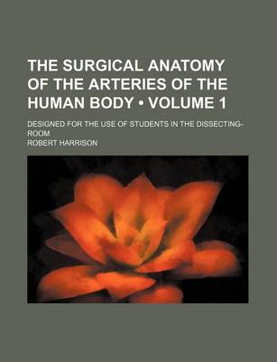 Book cover for The Surgical Anatomy of the Arteries of the Human Body (Volume 1); Designed for the Use of Students in the Dissecting-Room