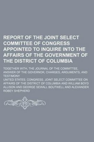 Cover of Report of the Joint Select Committee of Congress Appointed to Inquire Into the Affairs of the Government of the District of Columbia; Together With, the Journal of the Committee, Answer of the Governor, Charges, Arguments, and Testimony