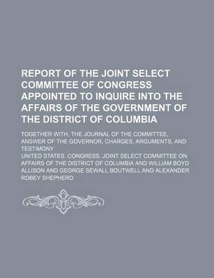 Book cover for Report of the Joint Select Committee of Congress Appointed to Inquire Into the Affairs of the Government of the District of Columbia; Together With, the Journal of the Committee, Answer of the Governor, Charges, Arguments, and Testimony