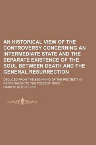 Cover of An Historical View of the Controversy Concerning an Intermediate State and the Separate Existence of the Soul Between Death and the General Resurrection; Deduced from the Beginning of the Protestant Reformation to the Present Times