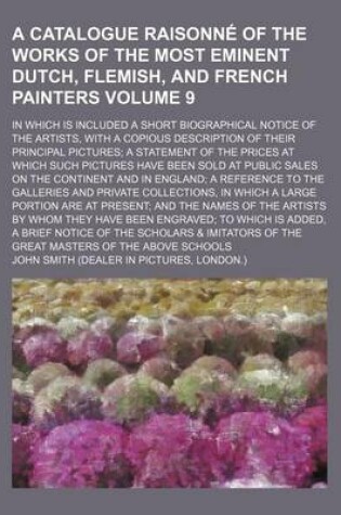 Cover of A Catalogue Raisonne of the Works of the Most Eminent Dutch, Flemish, and French Painters Volume 9; In Which Is Included a Short Biographical Notice of the Artists, with a Copious Description of Their Principal Pictures a Statement of the Prices at Which