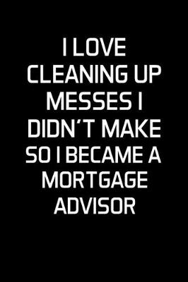 Book cover for I Love Cleaning Up Messes I Didn't Make So I Became a Mortgage Advisor