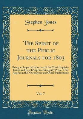 Book cover for The Spirit of the Public Journals for 1803, Vol. 7: Being an Impartial Selection of the Most Exquisite Essays and Jeux D'esprits, Principally Prose, That Appear in the Newspapers and Other Publications (Classic Reprint)