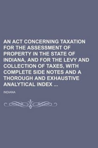 Cover of An ACT Concerning Taxation for the Assessment of Property in the State of Indiana, and for the Levy and Collection of Taxes, with Complete Side Notes and a Thorough and Exhaustive Analytical Index