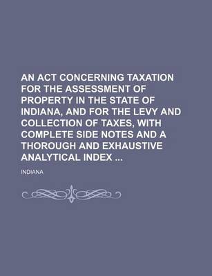 Book cover for An ACT Concerning Taxation for the Assessment of Property in the State of Indiana, and for the Levy and Collection of Taxes, with Complete Side Notes and a Thorough and Exhaustive Analytical Index