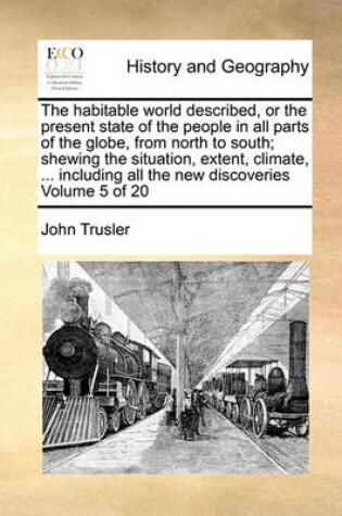 Cover of The Habitable World Described, or the Present State of the People in All Parts of the Globe, from North to South; Shewing the Situation, Extent, Climate, ... Including All the New Discoveries Volume 5 of 20