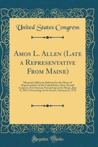 Cover of Amos L. Allen (Late a Representative From Maine): Memorial Addresses Delivered in the House of Representatives of the United States, Sixty-Second Congress, First Session; Proceedings in the House, June 11, 1911; Proceedings in the Senate, February 21, 191