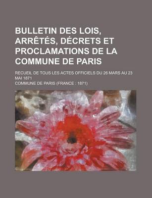 Book cover for Bulletin Des Lois, Arretes, Decrets Et Proclamations de La Commune de Paris; Recueil de Tous Les Actes Officiels Du 26 Mars Au 23 Mai 1871