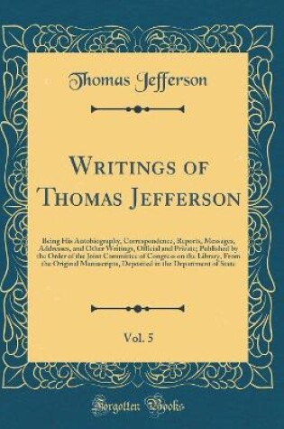 Cover of Writings of Thomas Jefferson, Vol. 5: Being His Autobiography, Correspondence, Reports, Messages, Addresses, and Other Writings, Official and Private; Published by the Order of the Joint Committee of Congress on the Library, From the Original Manuscripts,
