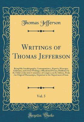 Book cover for Writings of Thomas Jefferson, Vol. 5: Being His Autobiography, Correspondence, Reports, Messages, Addresses, and Other Writings, Official and Private; Published by the Order of the Joint Committee of Congress on the Library, From the Original Manuscripts,