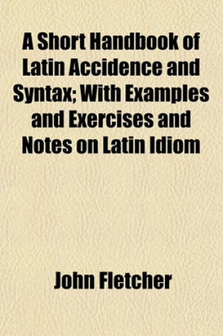 Cover of A Short Handbook of Latin Accidence and Syntax; With Examples and Exercises and Notes on Latin Idiom