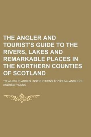 Cover of The Angler and Tourist's Guide to the Rivers, Lakes and Remarkable Places in the Northern Counties of Scotland; To Which Is Added, Instructions to You