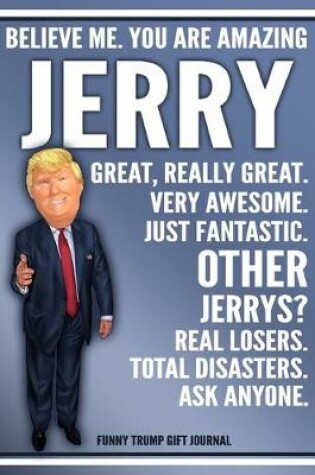 Cover of Funny Trump Journal - Believe Me. You Are Amazing Jerry Great, Really Great. Very Awesome. Just Fantastic. Other Jerrys? Real Losers. Total Disasters. Ask Anyone. Funny Trump Gift Journal