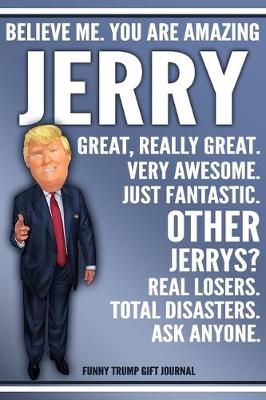 Book cover for Funny Trump Journal - Believe Me. You Are Amazing Jerry Great, Really Great. Very Awesome. Just Fantastic. Other Jerrys? Real Losers. Total Disasters. Ask Anyone. Funny Trump Gift Journal