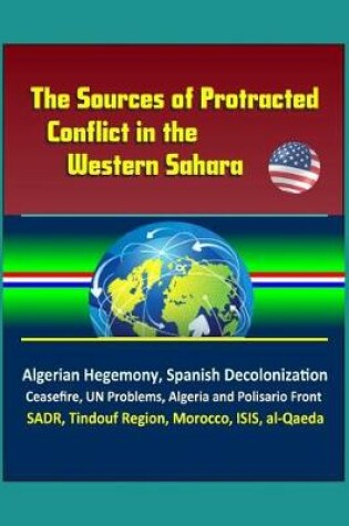 Cover of The Sources of Protracted Conflict in the Western Sahara - Algerian Hegemony, Spanish Decolonization, Ceasefire, UN Problems, Algeria and Polisario Front, SADR, Tindouf Region, Morocco, ISIS, al-Qaeda