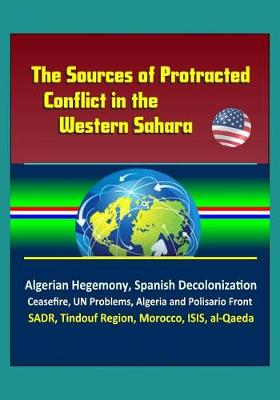Book cover for The Sources of Protracted Conflict in the Western Sahara - Algerian Hegemony, Spanish Decolonization, Ceasefire, UN Problems, Algeria and Polisario Front, SADR, Tindouf Region, Morocco, ISIS, al-Qaeda