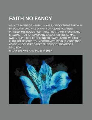 Book cover for Faith No Fancy; Or, a Treatise of Mental Images, Discovering the Vain Philosophy and Vile Divinity of a Late Pamphlet Intitled, Mr. Robe's Fourth Letter to Mr. Fisher