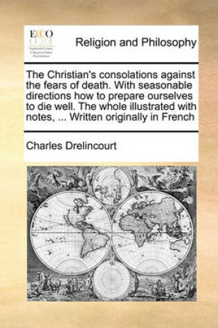 Cover of The Christian's Consolations Against the Fears of Death. with Seasonable Directions How to Prepare Ourselves to Die Well. the Whole Illustrated with Notes, ... Written Originally in French