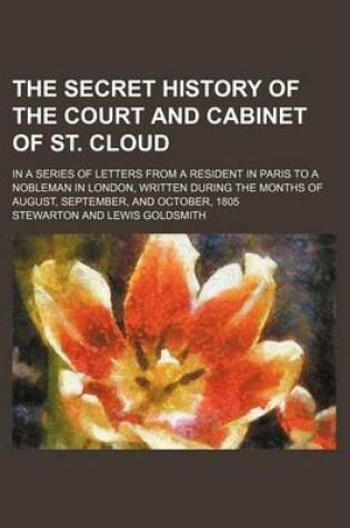 Cover of The Secret History of the Court and Cabinet of St. Cloud; In a Series of Letters from a Resident in Paris to a Nobleman in London, Written During the Months of August, September, and October, 1805