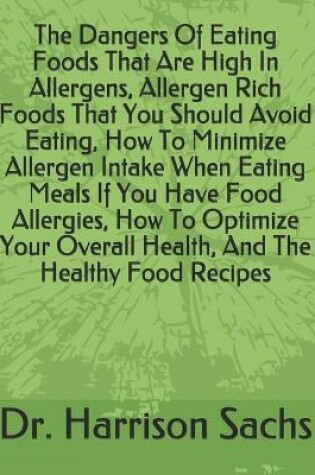 Cover of The Dangers Of Eating Foods That Are High In Allergens, Allergen Rich Foods That You Should Avoid Eating, How To Minimize Allergen Intake When Eating Meals If You Have Food Allergies, How To Optimize Your Overall Health, And The Healthy Food Recipes