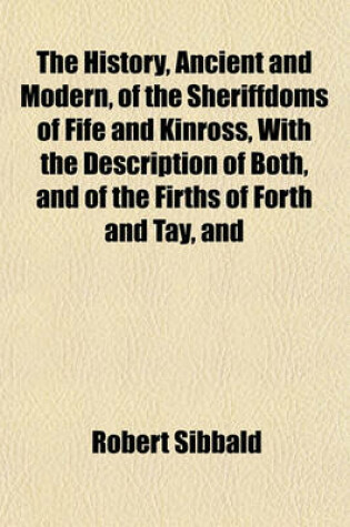 Cover of The History, Ancient and Modern, of the Sheriffdoms of Fife and Kinross, with the Description of Both, and of the Firths of Forth and Tay, and