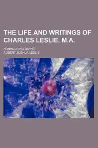 Cover of The Life and Writings of Charles Leslie, M.A.; Noninjuring Divine