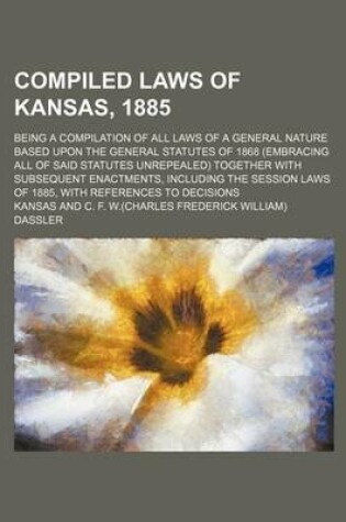 Cover of Compiled Laws of Kansas, 1885; Being a Compilation of All Laws of a General Nature Based Upon the General Statutes of 1868 (Embracing All of Said Statutes Unrepealed) Together with Subsequent Enactments, Including the Session Laws of 1885, with References