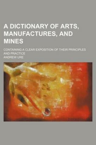 Cover of A Dictionary of Arts, Manufactures, and Mines; Containing a Clear Exposition of Their Principles and Practice