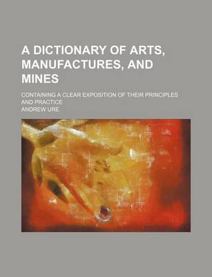 Book cover for A Dictionary of Arts, Manufactures, and Mines; Containing a Clear Exposition of Their Principles and Practice