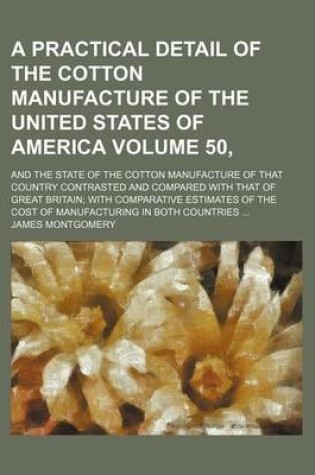 Cover of A Practical Detail of the Cotton Manufacture of the United States of America Volume 50,; And the State of the Cotton Manufacture of That Country Contrasted and Compared with That of Great Britain with Comparative Estimates of the Cost of Manufacturing in Bot