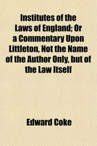 Cover of Institutes of the Laws of England; Or a Commentary Upon Littleton, Not the Name of the Author Only, But of the Law Itself