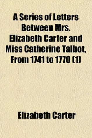 Cover of A Series of Letters Between Mrs. Elizabeth Carter and Miss Catherine Talbot, from 1741 to 1770 (Volume 1); To Which Are Added, Letters from Mrs. Elizabeth Carter to Mrs. Vesey, Between 1763 and 1787, Published from the Original Manuscripts in the Possession