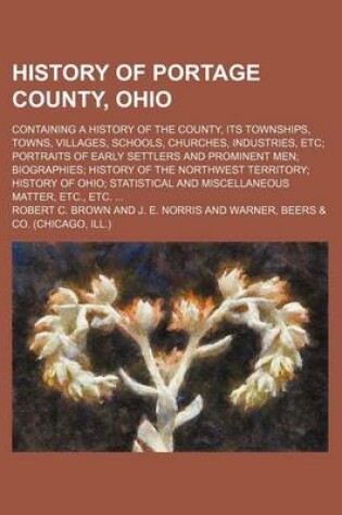 Cover of History of Portage County, Ohio; Containing a History of the County, Its Townships, Towns, Villages, Schools, Churches, Industries, Etc Portraits of Early Settlers and Prominent Men Biographies History of the Northwest Territory History of Ohio Statistica