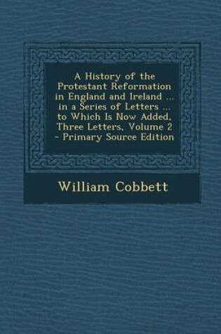 Cover of A History of the Protestant Reformation in England and Ireland ... in a Series of Letters ... to Which Is Now Added, Three Letters, Volume 2 - Primary Source Edition