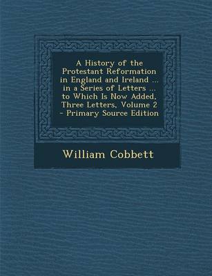 Book cover for A History of the Protestant Reformation in England and Ireland ... in a Series of Letters ... to Which Is Now Added, Three Letters, Volume 2 - Primary Source Edition