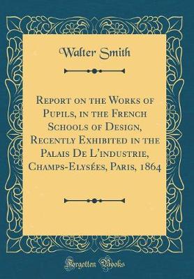 Book cover for Report on the Works of Pupils, in the French Schools of Design, Recently Exhibited in the Palais De L'industrie, Champs-Elysées, Paris, 1864 (Classic Reprint)