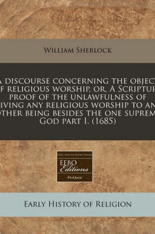 Cover of A Discourse Concerning the Object of Religious Worship, Or, a Scripture Proof of the Unlawfulness of Giving Any Religious Worship to Any Other Being