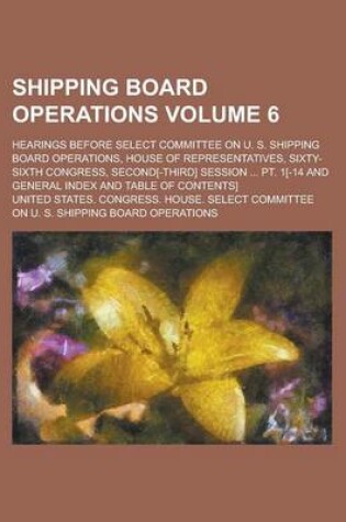 Cover of Shipping Board Operations; Hearings Before Select Committee on U. S. Shipping Board Operations, House of Representatives, Sixty-Sixth Congress, Second[-Third] Session ... PT. 1[-14 and General Index and Table of Contents] Volume 6