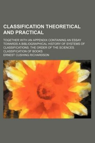 Cover of Classification Theoretical and Practical; Together with an Appendix Containing an Essay Towards a Bibliographical History of Systems of Classifications. the Order of the Sciences. Classification of Books
